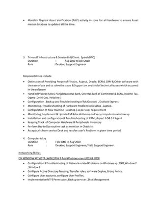  Monthly Physical Asset Verification (PAV) activity in zone for all hardware to ensure Asset
master database is updated all the time.
3. Trimax IT Infrastructure & Service Ltd(Client: SparshBPO)
Duration : Aug2010 to Dec 2010
Role :DesktopSupportEngineer
Responsibilities include
 Distinction of Providing Proper of Finacle , Aspect , Oracle, ECRM, CRM& Other software with
the ease of use andto solve the issue &Supporton any kindof technical issues which occurred
in the software
 HandledProcess:Aircel,PunjabNational Bank,Oriental Bank of Commerce & BSNL, Income Tax,
Crgms (Delhi Gov. Helpline.)
 Configuration , Backup and Troubleshooting of Ms Outlook , Outlook Express
 Monitoring, Troubleshooting of Hardware Problem in Desktop , Laptop.
 Configuration of New machine (Desktop ) as per user requirement
 Monitoring ,Implement & Updated McAfee Antivirus on Every computer in window xp
 Installation and configuration & Troubleshooting of CRM, Aspect 6.5& 5.2 Agent
 Keeping Track of Computer Hardware & Peripherals Inventory
 Perform Day to Day routine task as mention in Checklist
 Accept calls from service Desk and resolve user’s Problem in given time period
4. ComputerAllay
Duration : Feb’2009 to Aug’2010
Role : DesktopSupportEngineer/Field SupportEngineer.
NetworkingSkills:-
ON WINDOWXP,VISTA ,WIN 7,WIN 8 AndWindow server2003 & 2008
 Configuration&Troubleshootingof NetworkrelatedProblemsonWindowsxp,2003,Window7
,Window8
 Configure Active DirectoryTrusting,Transferroles, softwareDeploy,GroupPolicy.
 Configure Useraccounts,configure UserProfiles.
 ImplementationNTFSPermission,Backupservices,DiskManagement
 