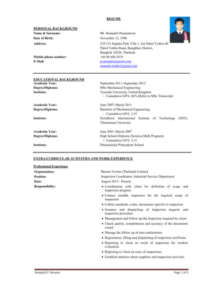 Ramajitti P. Resume Page 1 of 4
RESUME
PERSONAL BACKGROUND
Name & Surname: Mr. Ramajitti Pasutanavin
Date of Birth: November 12, 1988
Address:
Mobile phone number:
E-Mail:
225/151 Supalai Park Ville 1, Soi Pahol Yothin 48
Pahol Yothin Road, Bangkhen District,
Bangkok 10220, Thailand
+66 96 646 5419
p.ramajitti@gmail.com
ramajitti.trader@gmail.com
EDUCATIONAL BACKGROUND
Academic Year: September 2011–September 2012
Degree/Diploma: MSc Mechanical Engineering
Institute: Teesside University, United Kingdom
- Cumulative GPA: 66% (Refer to MSc Transcript)
Academic Year: June 2007–March 2011
Degree/Diploma: Bachelor of Mechanical Engineering
- Cumulative GPA: 2.47
Institute: Sirindhorn International Institute of Technology (SIIT),
Thammasat University
Academic Year: June 2001–March 2007
Degree/Diploma: High School Diploma (Science-Math Program)
- Cumulative GPA: 3.31
Institute: Phitsanuloke Pittayakom School
EXTRA-CURRICULAR ACTIVITIES AND WORK EXPERIENCE
Professional Experience
Organization: Bureau Veritas (Thailand) Limited.
Position Inspection Coordinator, Industrial Service Depertment
Date: August 2015 - Present
Responsibility: • Coordination with client for definition of scope and
inspection program
• Contact suitable inspectors for the required scope of
inspection
• Collect standards, codes, documents specific to inspection
• Issuance and dispatching of inspection requests and
inspection procedure
• Management and follow-up the inspection required by client
• Check quality, completeness and accuracy of the documents
issued
• Manage the follow up of non-conformities
• Registration, filling and dispatching of inspection certificate
• Reporting to client on result of inspection for vendors
evaluation
• Reporting to client on costs of inspections
• Establish statistics about suppliers and inspection activities
 