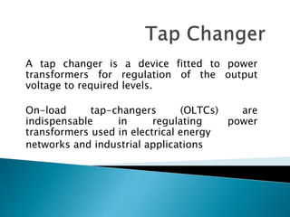 A tap changer is a device fitted to power
transformers for regulation of the output
voltage to required levels.
On-load tap-changers (OLTCs) are
indispensable in regulating power
transformers used in electrical energy
networks and industrial applications
 