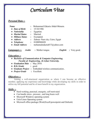 Curriculum Vitae
Personal Data :-
Name : Mohammed Zakaria Abdel-Monem.
 Date of Birth : 15/10/1986
 Nationality : Egyptian.
 Marital Status : Married.
 Military Status : Exempted.
 Address : Zahraa- Nasr city, Cairo, Egypt
 Telephone : 01000960420
 Email Address : mohamedzakaria817@yahoo.com
Languages :- Arabic : Mother tongue. English : Very good.
Education :-
 Bachelor of Communication & Computer Engineering,
Faculty of Engineering, Al-Azhar University.
 Graduation Date : May 2010.
 B.Sc Grade : good.
 Graduate Project : Embedded wireless communication..
 Project Grade : Excellent.
Objectives :-
Joining a well-structured organization as where I can become an effective
member, applying my experience and knowledge while developing my skills in order to
utilize my full potential and be of most benefit to my organization.
Skills :-
 Hard working, punctual, energetic, self-motivated
 Can handle stress , pressure , and long hours well
 Microsoft Windows operating system
 Unix/Linux Operating system
 Microsoft office package (Word,Excell.powerpoint and Outlook)
 