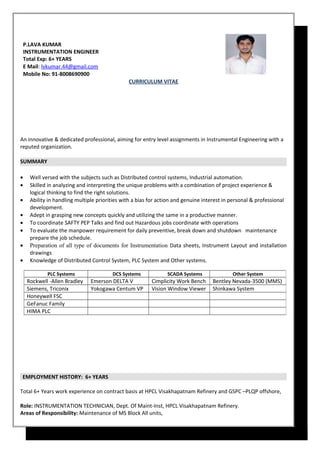 CURRICULUM VITAE
An innovative & dedicated professional, aiming for entry level assignments in Instrumental Engineering with a
reputed organization.
SUMMARY
• Well versed with the subjects such as Distributed control systems, Industrial automation.
• Skilled in analyzing and interpreting the unique problems with a combination of project experience &
logical thinking to find the right solutions.
• Ability in handling multiple priorities with a bias for action and genuine interest in personal & professional
development.
• Adept in grasping new concepts quickly and utilizing the same in a productive manner.
• To coordinate SAFTY PEP Talks and find out Hazardous jobs coordinate with operations
• To evaluate the manpower requirement for daily preventive, break down and shutdown maintenance
prepare the job schedule.
• Preparation of all type of documents for Instrumentation Data sheets, Instrument Layout and installation
drawings
• Knowledge of Distributed Control System, PLC System and Other systems.
EMPLOYMENT HISTORY: 6+ YEARS
Total 6+ Years work experience on contract basis at HPCL Visakhapatnam Refinery and GSPC –PLQP offshore,
Role: INSTRUMENTATION TECHNICIAN, Dept. Of Maint-Inst, HPCL Visakhapatnam Refinery.
Areas of Responsibility: Maintenance of MS Block All units,
P.LAVA KUMAR
INSTRUMENTATION ENGINEER
Total Exp: 6+ YEARS
E Mail: lvkumar.44@gmail.com
Mobile No: 91-8008690900
PLC Systems DCS Systems SCADA Systems Other System
Rockwell -Allen Bradley Emerson DELTA V Cimplicity Work Bench Bentley Nevada-3500 (MMS)
Siemens, Triconix Yokogawa Centum VP Vision Window Viewer Shinkawa System
Honeywell FSC
GeFanuc Family
HIMA PLC
 