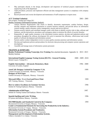 • May participate directly in the design, development and inspection of technical projects implemented in the
engineering work of the department
• Audit procedures, processes and implement efficient and data management systems in compliance with company
guidelines
• Recruit personnel and oversee development and maintenance of staff competence in require areas.
ACT Trinidad Unlimited 2003 – 2005
Port of Spain, Trinidad and Tobago W.I
Quality Assurance (Information Systems Analyst):
• Analyse Business Requirements with clients to identify: documents requirements, conduct business, design,
develop, integrate and implement information in systems business solutions, and provide advice on information
systems strategy, quality assurance, policy management, security and service delivery
• Systems security analysts and consultant manager confer with clients to identify security risks to data, software and
hardware, and develop policies, procedures and contingency plans to minimize the effects of security breaches
• Responsible of apply quality assurance to the information systems analysts, develop and implement policies and
procedures throughout the software development life cycle to maximize the efficiency, effectiveness and overall
quality of software development and information systems
• Systems auditor conduct independent reviews to assess quality assurance practices and information systems
• Develop and implement policies and procedures for electronic data processing and computer systems operations and
development
• Assemble and manage teams of information systems personnel.
TRAINING & SEMINARS:
Bentley Professional Training Transcript, Live Training (See attached documents: Appendix 1) 2012 - 2013
Bentley Institute
International English Language Testing System (IELTS) – General Training 2008 – 2009 - 2010
British Council, Trinidad W.I.
English: Intermediate – Advanced, Elementary, Basic 1996 – 2000
University of London, England
AutoCAD: Designer Assisted by Computer V.14; 1999
Central University of Venezuela, Maracay - Venezuela
Designer of Web Pages
Central University of Venezuela, Maracay - Venezuela
Microsoft Office: Word, Excel and Power Point 1999
APC Training, Maracay - Venezuela
How to Achieve Excellence in Customer Services. 1998
Institute for Training Employees, Maracay – Venezuela
Administration of Oil Wages 1997
Institute for Training Teachers and Employer, Maturin - Venezuela
Spanish Spelling and Letter Writing. 1996
B. Systems and Solutions, Maracay - Venezuela
ISO-9000 Quality and Standards Control in the Company; 1995
Bicentennial University of Aragua, Maracay - Venezuela
Leader as Fundamental Elements for Increasing the Productivity in the Industry;
Bicentennial University of Aragua, Maracay – Venezuela.
Information System-Precedents and Tendencies;
Bicentennial University of Aragua, Maracay – Venezuela.
Management and Development of Information Systems.
Callaos y Asociados C.A., Caracas - Venezuela.
 