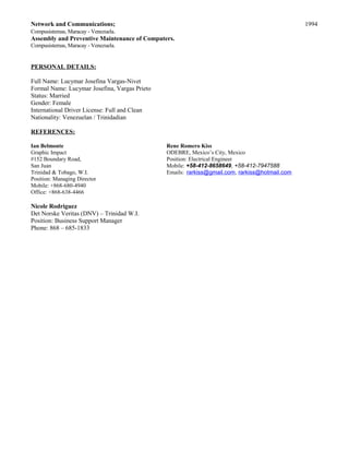 Network and Communications; 1994
Compusistemas, Maracay - Venezuela.
Assembly and Preventive Maintenance of Computers.
Compusistemas, Maracay - Venezuela.
PERSONAL DETAILS:
Full Name: Lucymar Josefina Vargas-Nivet
Formal Name: Lucymar Josefina, Vargas Prieto
Status: Married
Gender: Female
International Driver License: Full and Clean
Nationality: Venezuelan / Trinidadian
REFERENCES:
Ian Belmonte Rene Romero Kiss
Graphic Impact ODEBRE, Mexico’s City, Mexico
#152 Boundary Road, Position: Electrical Engineer
San Juan Mobile: +58-412-8658649, +58-412-7947588
Trinidad & Tobago, W.I. Emails: rarkiss@gmail.com, rarkiss@hotmail.com
Position: Managing Director
Mobile: +868-680-4940
Office: +868-638-4466
Nicole Rodriguez
Det Norske Veritas (DNV) – Trinidad W.I.
Position: Business Support Manager
Phone: 868 – 685-1833
 