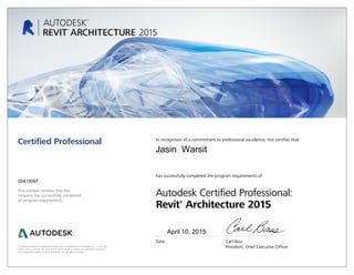This number certifies that the
recipient has successfully completed
all program requirements.
Certified Professional In recognition of a commitment to professional excellence, this certifies that
has successfully completed the program requirements of
Autodesk Certified Professional:
Revit®
Architecture 2015
Date	 Carl Bass
	 President, Chief Executive OfficerAutodesk and Revit are registered trademarks or trademarks of Autodesk, Inc., in the USA
and/or other countries. All other brand names, product names, or trademarks belong to
their respective holders. © 2014 Autodesk, Inc. All rights reserved.
April 10, 2015
00413097
Jasin Warsit
 