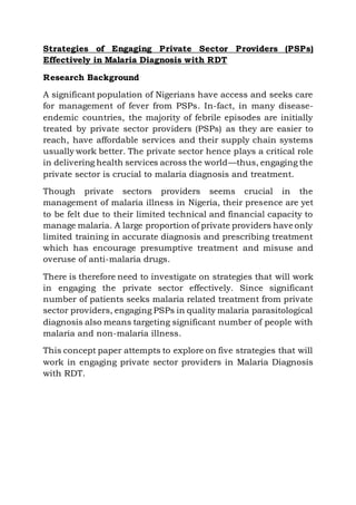 Strategies of Engaging Private Sector Providers (PSPs)
Effectively in Malaria Diagnosis with RDT
Research Background
A significant population of Nigerians have access and seeks care
for management of fever from PSPs. In-fact, in many disease-
endemic countries, the majority of febrile episodes are initially
treated by private sector providers (PSPs) as they are easier to
reach, have affordable services and their supply chain systems
usually work better. The private sector hence plays a critical role
in delivering health services across the world—thus, engaging the
private sector is crucial to malaria diagnosis and treatment.
Though private sectors providers seems crucial in the
management of malaria illness in Nigeria, their presence are yet
to be felt due to their limited technical and financial capacity to
manage malaria. A large proportion of private providers have only
limited training in accurate diagnosis and prescribing treatment
which has encourage presumptive treatment and misuse and
overuse of anti-malaria drugs.
There is therefore need to investigate on strategies that will work
in engaging the private sector effectively. Since significant
number of patients seeks malaria related treatment from private
sector providers, engaging PSPs in quality malaria parasitological
diagnosis also means targeting significant number of people with
malaria and non-malaria illness.
This concept paper attempts to explore on five strategies that will
work in engaging private sector providers in Malaria Diagnosis
with RDT.
 