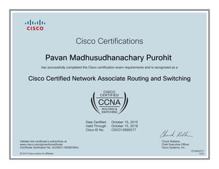Cisco Certifications
Pavan Madhusudhanachary Purohit
has successfully completed the Cisco certification exam requirements and is recognized as a
Cisco Certified Network Associate Routing and Switching
Date Certified
Valid Through
Cisco ID No.
October 15, 2015
October 15, 2018
CSCO12890577
Validate this certificate's authenticity at
www.cisco.com/go/verifycertificate
Certificate Verification No. 422954170558CNWJ
Chuck Robbins
Chief Executive Officer
Cisco Systems, Inc.
© 2015 Cisco and/or its affiliates
7079400377
1022
 