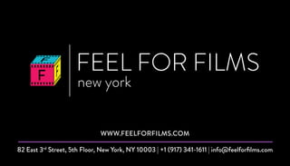 FEEL FOR FILMS
new york
82 East 3rd
Street, 5th Floor, New York, NY 10003 | +1 (917) 341-1611 | info@feelforfilms.com
WWW.FEELFORFILMS.COM
 