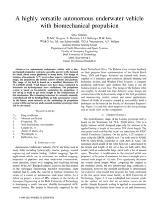 A highly versatile autonomous underwater vehicle
with biomechanical propulsion
D.G. Simons,
M.M.C Bergers, S. Henrion, J.I.J Hulzenga, R.W. Jutte,
W.M.G Pas, M. van Schravendijk, T.G.A Vercruyssen, A.P. Wilken
Acoustic Remote Sensing Group
Department of Earth Observation and Space Systems
Faculty of Aerospace Engineering
Delft University of Technology
Delft, Kluyverweg 1
Email: D.G.Simons@tudelft.nl
Abstract— An autonomous underwater vehicle with a bio-
mechanical propulsion system is a possible answer to the demand
for small, silent sensor platforms in many ﬁelds. The design of
Galatea, a bio-mimetic AUV, involves four aspects: hydrodynamic
shape, the propulsion, the motion control systems and payload.
The shape of the hull is based on a modiﬁed Wortmann FX
71-L-150/20 airfoil. Wind tunnel tests have been conducted to
determine the hydrodynamic force coefﬁcients. The propulsion
system is based on bio-mimetic undulating ﬁn propulsion. A
test set-up is build to get more insight in the fundamentals of
this mechanism. The swimming behaviour is currently manually
controlled and will be developed into an fully autonomous system.
In the future, more research on the undulating ﬁn propulsion
system will be carried out and a second, modular prototype robot
will be developed.
NOMENCLATURE
CD Drag coefﬁcient
CM Moment coefﬁcient
f Frequency, Hz
k Non dimensional wavenumber
L Length ﬁn, m
α Angle of attack, deg
λ Wavelength, m
θ Deﬂection, deg
I. INTRODUCTION
Autonomous Underwater Vehicles (AUV) are being used in
many ﬁelds including hydrography, marine geology, coastal
engineering and marine biology (habitat mapping). Speciﬁc
applications which can be mentioned are seaﬂoor mapping,
inspection of pipelines and other underwater constructions,
mine detection, sound level mapping and localising missing
people. In the 2007 Design Synthesis Exercise, the ﬁnal project
of the Aerospace Engineering Bachelor programme, eight
students had to study the concept of harbour protection by
means of a swarm of autonomous underwater robots. As a
follow up project, a team of MSc students at the faculty of
Aerospace Engineering of the Delft University of Technology
is developing a small, low-cost, ﬂexible bio-inspired AUV,
named Galatea. The project is ﬁnancially supported by the
Royal Netherlands Navy. The Galatea team receives feedback
on their progress from representatives of the Royal Dutch
Navy, TNO and Fugro. Relations are formed with Xsens,
supplier of a miniature gyro-enhanced Attitude Heading and
Reference System, and Wireless Fibre Systems, a company
producing underwater radio modems that wants to use the
Galatea-project as a test base. The design of the Galatea robot
can roughly be divided into four different areas: design and
construction of the hydrodynamic shape of the hull, propulsion
and manoeuvring, motion control and sensor applications.
Almost all ﬁelds of expertise needed to successfully build a
prototype can be found at the Faculty of Aerospace Engineer-
ing. Figure 1(a) and 1(b) show respectively the ﬁrst prototype
and an inside view on the components.
II. HYDRODYNAMICS
The hydrodynamic shape of the Galatea prototype hull is
based on the Wortmann FX 71-L-150/20 airfoil. This is a
highly laminar airfoil, designed especially for ailerons to be
applied having a length of maximum 20% chord length. The
data points used to deﬁne this model are taken from the UIUC
Airfoil Coordinate Database. On the airfoil, a 2D analysis is
done using the XFOIL analysis tool. The code used is XFOIL
6.96 by Mark Drela, researcher at MIT Aero & Astro. The
minimum chord length of the robot however is determined by
the height and length of the servo bay on both sides. This
would yield an undesirable large robot with a lot of unused
space. Therefore, a modiﬁcation to the standard airfoil was
proposed: at the point of maximum thickness a straight part is
inserted with length of 100 mm. This signiﬁcantly decreases
the overall chord length. When comparing the original to
the modiﬁed airfoil, the two-dimensional drag coefﬁcient is
unchanged, however the moment coefﬁcient is deteriorated.
An extensive wind tunnel test program has been performed
in the low speed wind tunnel facility at Delft University of
Technology, Figure 2. It was established that pressure peaks
on the surface are such that no cavitation occurs on the
proﬁle. Simple Reynolds scaling is applied to accommodate
for changing the medium from water to air and dimensions.
1-4244-2523-5/09/$20.00 ©2009 IEEE
 