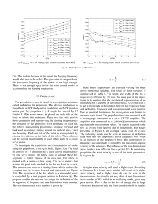 (a) CMpitch
vs α for varying asym. aileron excitation, Re=8.85e5 (b) CMroll
vs α for varying asym. aileron excitation, Re=17.5e5
Fig. 4. Hydrodynamic coefﬁcients vs α
Fin. This is done because in the tunnel the ﬂapping frequency
would also have to be scaled. This gives rise to two problems:
the maximum frequency of the servos is not high enough.
There is not enough space inside the wind tunnel model to
accommodate the ﬂapping mechanism.
III. PROPULSION
The propulsion system is based on a propulsion technique
called undulating ﬁn propulsion. This driving mechanism is
found both in BCF (body and/or caudal ﬁn) and MPF (median
and/or pair ﬁn) propulsion [1]. A single ﬁn, steered by 17
Futaba S 3306 servo motors, is placed on each side of the
body to mimic this technique. These two ﬁns will provide
thrust generation and manoeuvring. By altering independently
the direction of the propulsive wave generated on each ﬁn,
the robot’s manoeuvring possibilities increase: forward and
backward swimming, turning around its vertical axes (yaw)
and hovering. Pitch and roll of the robot is accomplished by
placing two ailerons at the back of the robot. These ailerons
can be steered independently of each other, each by a single
servo motor.
To investigate the capabilities and characteristics of undu-
lating ﬁn propulsion, a test rig is build, Figure 5(a). The total
ﬁn consists of 17 aluminium rays, each steered independently
by one servo motor. The fabric used to connect these ﬁn-
segments is cotton because of its easy use. The fabric is
treated with a water-repellent spray. The servo motors that
actuate the push rods attached to the ﬁn are ﬁxed in a rack.
This construction rests on a moving frame which enables the
complete test rig to move forward and backward, see Figure
5(b). The movement of the ﬁn, which is a sinusoidal wave,
is controlled by a test program written in Labview R . The
program enables the operator to change the deﬂection of the
ﬁn segments, θ, frequency and non dimensional wave number.
The non-dimensional wave number is given by:
k =
L
λ
(1)
Static thrust experiments are executed varying the three
above mentioned variables. The values of these variables is
summarised in Table I. The length and width of the ﬁn is
respectively 630 mm by 100 mm. The main goal of the exper-
iment is to conﬁrm that the mechanical representation of an
undulating ﬁn is capable of delivering thrust. A second goal is
to get a ﬁrst insight in the relation between the propulsive force
and deﬂection, frequency and non-dimensional wave number.
Due to practical limitations, the investigation was limited to
measure static thrust. The propulsion force was measured with
a strain-gauge connected to a picas CA2CF ampliﬁer. The
ampliﬁer was connected to a Labview R environment which
registered the measurement values. The signals acquired in the
ﬁrst 20 cycles were ignored due to instabilities. The forces
presented in Figure 6 are averaged values over 30 cycles.
The following trends can be seen: an increase in deﬂection
(and with this the amplitude) and/or frequency will result
in an increase of the propulsive force. The combination of
frequency and amplitude is limited by the maximum angular
velocity of the actuators. The inﬂuence of the non-dimensional
wave number was different than expected [2]. In undulating
propulsion the wave velocity is one of the main parameters.
It is given by:
vw = λf =
L f
k
(2)
A higher wave velocity will result a higher trust. According
to Equation 2, a lower wave number will result in a higher
wave velocity and a higher trust. As can be seen in the
measurements, this trend is not very clear. A non dimensional
wave number of 0.5, which is an oscillating mode, gives very
poor results. This is due to the loss of energy due to large
vibrations. Because of this, the frame could not hold its parallel
 
