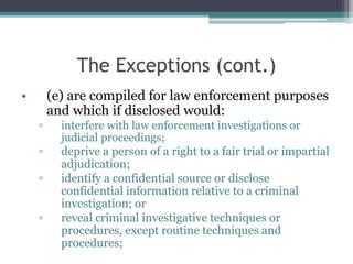 The Exceptions (cont.)
• (e) are compiled for law enforcement purposes
and which if disclosed would:
▫ interfere with law enforcement investigations or
judicial proceedings;
▫ deprive a person of a right to a fair trial or impartial
adjudication;
▫ identify a confidential source or disclose
confidential information relative to a criminal
investigation; or
▫ reveal criminal investigative techniques or
procedures, except routine techniques and
procedures;
 