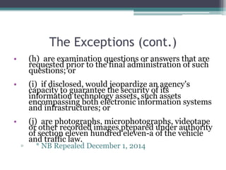 The Exceptions (cont.)
• (h) are examination questions or answers that are
requested prior to the final administration of such
questions; or
• (i) if disclosed, would jeopardize an agency's
capacity to guarantee the security of its
information technology assets, such assets
encompassing both electronic information systems
and infrastructures; or
• (j) are photographs, microphotographs, videotape
or other recorded images prepared under authority
of section eleven hundred eleven-a of the vehicle
and traffic law.
▫ * NB Repealed December 1, 2014
 