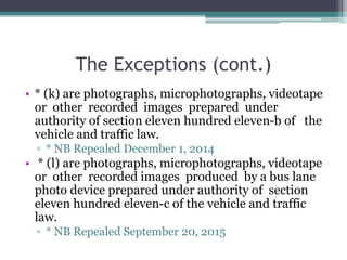 The Exceptions (cont.)
• * (k) are photographs, microphotographs, videotape
or other recorded images prepared under
authority of section eleven hundred eleven-b of the
vehicle and traffic law.
▫ * NB Repealed December 1, 2014
• * (l) are photographs, microphotographs, videotape
or other recorded images produced by a bus lane
photo device prepared under authority of section
eleven hundred eleven-c of the vehicle and traffic
law.
▫ * NB Repealed September 20, 2015
 