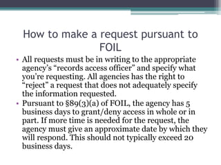 How to make a request pursuant to
FOIL
• All requests must be in writing to the appropriate
agency’s “records access officer” and specify what
you’re requesting. All agencies has the right to
“reject” a request that does not adequately specify
the information requested.
• Pursuant to §89(3)(a) of FOIL, the agency has 5
business days to grant/deny access in whole or in
part. If more time is needed for the request, the
agency must give an approximate date by which they
will respond. This should not typically exceed 20
business days.
 