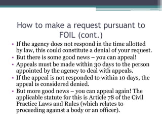 How to make a request pursuant to
FOIL (cont.)
• If the agency does not respond in the time allotted
by law, this could constitute a denial of your request.
• But there is some good news – you can appeal!
• Appeals must be made within 30 days to the person
appointed by the agency to deal with appeals.
• If the appeal is not responded to within 10 days, the
appeal is considered denied.
• But more good news – you can appeal again! The
applicable statute for this is Article 78 of the Civil
Practice Laws and Rules (which relates to
proceeding against a body or an officer).
 