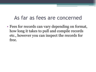 As far as fees are concerned
• Fees for records can vary depending on format,
how long it takes to pull and compile records
etc., however you can inspect the records for
free.
 