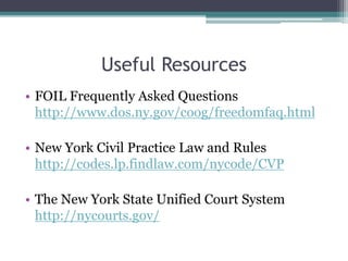 Useful Resources
• FOIL Frequently Asked Questions
http://www.dos.ny.gov/coog/freedomfaq.html
• New York Civil Practice Law and Rules
http://codes.lp.findlaw.com/nycode/CVP
• The New York State Unified Court System
http://nycourts.gov/
 