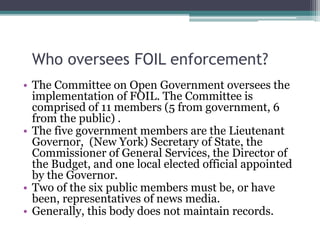 Who oversees FOIL enforcement?
• The Committee on Open Government oversees the
implementation of FOIL. The Committee is
comprised of 11 members (5 from government, 6
from the public) .
• The five government members are the Lieutenant
Governor, (New York) Secretary of State, the
Commissioner of General Services, the Director of
the Budget, and one local elected official appointed
by the Governor.
• Two of the six public members must be, or have
been, representatives of news media.
• Generally, this body does not maintain records.
 