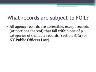 What records are subject to FOIL?
• All agency records are accessible, except records
(or portions thereof) that fall within one of 9
categories of deniable records (section 87(2) of
NY Public Officers Law).
 