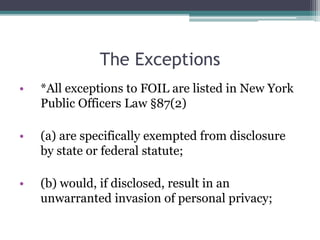 The Exceptions
• *All exceptions to FOIL are listed in New York
Public Officers Law §87(2)
• (a) are specifically exempted from disclosure
by state or federal statute;
• (b) would, if disclosed, result in an
unwarranted invasion of personal privacy;
 