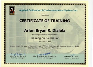 B Applied Calibration & Instrumentation System Inc.
Present this
CERTIFICATE OF TRAINING
to
Arlon Bryan R.Dialola
for having successfully completed the
Training on Calibration
2015-Jun-25 & 26
4
Given this 26th day of June 2015 at 5thFloor IHC Bldg.#7 Bagong Anyo St., Brgy.
Sta. Lucia 1608 Pasig City, Philippines
^- '
H Mario C a p i l i
Q u a l i t y M a n a g e r
Me GcHfath M. B a u t i s t a
T e c h n i c a l M a n a g e r
G e r a r d /A. C r u z
G e n e r a l M a n a g e r
•^^^^^^^^^^-^^^^^^^^^^^^^^^^^^^^^^^^^^-^-^^^^^^^^^^-^
 
