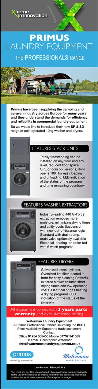 Primus have been supplying the camping and
caravan industry across Europe for many years
and they understand the demands for efficiency
and reliability in commercial laundry equipment.
So we would like to introduce their new SP & SD
range of coin operated 10kg washer and dryers.
FEATURES STACK UNITS
Totally freestanding can be
installed on any floor and any
level, reduced floor space
OPL or coin op versions, door
opens 180° for easy loading
and unloading, LED indication
of the status of the program
and time remaining countdown
FEATURES WASHER EXTRACTORS
Industry-leading 440 G-Force
extraction removes more
moisture, minimizing drying times
and utility costs Suspension
with new out-of-balance logic
Standard with drain pump,
drain valve optionally available
Electrical heating or boiler-fed
with 6 wash programs
FEATURES DRYERS
Galvanized steel cylinder,
Oversized lint filter located in
front for easy cleaning Powerful
exhaust blower assures short
drying times and low operating
costs Electrical or gas heating
4 drying programs LED
indication of the status of the
program
All equipment comes with 3 years parts
warranty and exclusive trade pricing
This email and any files transmitted with it are confidential and intended solely
for the use of the individual or entity to whom they are addressed. If you have
received this email in error please notify the system. manager.
Unsubscribe | Privacy Policy
Waterman Laundry Equipment
A Primus Professional Partner Delivering the BEST
Price-Availability-Support to trade customers
Contact:
Office 01254 665455 Mobile 07737 341585
Or email  Christopher Waterman
chris@watermanlaundryequipment.co.uk
Designed for the demands of
today’s busy coin-op outlets
The Primus Professional range for coin-op outlets, with
the latest technology to reduce running costs, delivering
built in reliability and affordable monthly payments.
Energy efficient coin-op dryers available in gas or electric with
3 years parts warranty and exclusive trade pricing
Medium spin rigid mount coin washers with
3 years parts warranty
PRIMUS
LAUNDRY EQUIPMENT
8KG
From
£50pm
11KG
From
£54pm
14KG
From
£64pm
18KG
From
£80pm
13KG
From
£50pm
2 x
13KG
From
£71pm
2 x
20KG
From
£100pm
16KG
From
£67pm
PRIMUS
LAUNDRY EQUIPMENT
THE PROFESSIONALS RANGE
THE PROFESSIONALS RANGE
This email and any files transmitted with it are confidential and intended solely
for the use of the individual or entity to whom they are addressed. If you have
received this email in error please notify the system. manager.
Unsubscribe | Privacy Policy
Waterman Laundry Equipment
A Primus Professional Partner Delivering the BEST
Price-Availability-Support to trade customers
Contact:
Office 01254 665455 Mobile 07737 341585
Or email  Christopher Waterman
chris@watermanlaundryequipment.co.uk
 