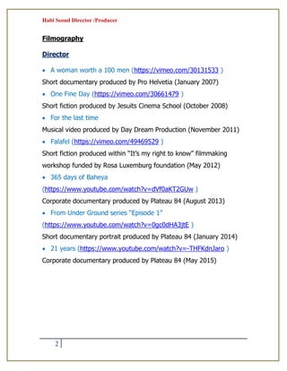 Habi Seoud Director /Producer
2
Filmography
Director
 A woman worth a 100 men (https://vimeo.com/30131533 )
Short documentary produced by Pro Helvetia (January 2007)
 One Fine Day (https://vimeo.com/30661479 )
Short fiction produced by Jesuits Cinema School (October 2008)
 For the last time
Musical video produced by Day Dream Production (November 2011)
 Falafel (https://vimeo.com/49469529 )
Short fiction produced within “It’s my right to know” filmmaking
workshop funded by Rosa Luxemburg foundation (May 2012)
 365 days of Baheya
(https://www.youtube.com/watch?v=dVf0aKT2GUw )
Corporate documentary produced by Plateau 84 (August 2013)
 From Under Ground series “Episode 1”
(https://www.youtube.com/watch?v=0gc0dHA3jtE )
Short documentary portrait produced by Plateau 84 (January 2014)
 21 years (https://www.youtube.com/watch?v=-THFKdnJaro )
Corporate documentary produced by Plateau 84 (May 2015)
 