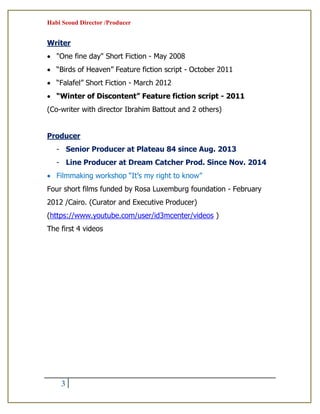 Habi Seoud Director /Producer
3
Writer
 "One fine day" Short Fiction - May 2008
 “Birds of Heaven” Feature fiction script - October 2011
 “Falafel” Short Fiction - March 2012
 “Winter of Discontent” Feature fiction script - 2011
(Co-writer with director Ibrahim Battout and 2 others)
Producer
- Senior Producer at Plateau 84 since Aug. 2013
- Line Producer at Dream Catcher Prod. Since Nov. 2014
 Filmmaking workshop “It’s my right to know”
Four short films funded by Rosa Luxemburg foundation - February
2012 /Cairo. (Curator and Executive Producer)
(https://www.youtube.com/user/id3mcenter/videos )
The first 4 videos
 