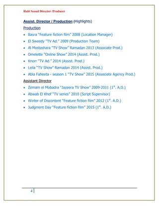 Habi Seoud Director /Producer
4
Assist. Director / Production (Highlights)
Production
 Basra “Feature fiction film” 2008 (Location Manager)
 El Sweedy “TV Ad.” 2009 (Production Team)
 Al Mostashara “TV Show” Ramadan 2013 (Associate Prod.)
 Omelette “Online Show” 2014 (Assist. Prod.)
 Knorr “TV Ad.” 2014 (Assist. Prod.)
 Leila “TV Show” Ramadan 2014 (Assist. Prod.)
 Abla Faheeta - season 1 “TV Show” 2015 (Associate Agency Prod.)
Assistant Director
 Zemam el Mobadra “Jazeera TV Show” 2009-2011 (1st
. A.D.)
 Abwab El Khof “TV series” 2010 (Script Supervisor)
 Winter of Discontent “Feature fiction film” 2012 (1st
. A.D.)
 Judgment Day “Feature fiction film” 2015 (1st
. A.D.)
 