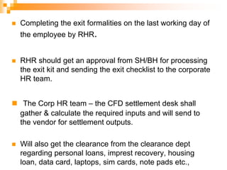  Completing the exit formalities on the last working day of
the employee by RHR.
 RHR should get an approval from SH/BH for processing
the exit kit and sending the exit checklist to the corporate
HR team.
 The Corp HR team – the CFD settlement desk shall
gather & calculate the required inputs and will send to
the vendor for settlement outputs.
 Will also get the clearance from the clearance dept
regarding personal loans, imprest recovery, housing
loan, data card, laptops, sim cards, note pads etc.,
 