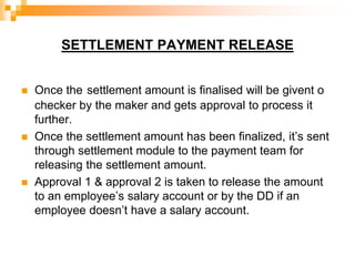 SETTLEMENT PAYMENT RELEASE
 Once the settlement amount is finalised will be givent o
checker by the maker and gets approval to process it
further.
 Once the settlement amount has been finalized, it’s sent
through settlement module to the payment team for
releasing the settlement amount.
 Approval 1 & approval 2 is taken to release the amount
to an employee’s salary account or by the DD if an
employee doesn’t have a salary account.
 
