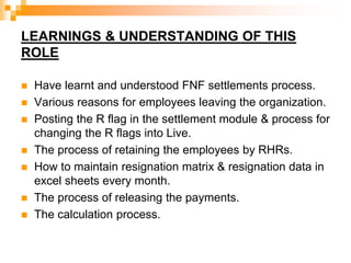 LEARNINGS & UNDERSTANDING OF THIS
ROLE
 Have learnt and understood FNF settlements process.
 Various reasons for employees leaving the organization.
 Posting the R flag in the settlement module & process for
changing the R flags into Live.
 The process of retaining the employees by RHRs.
 How to maintain resignation matrix & resignation data in
excel sheets every month.
 The process of releasing the payments.
 The calculation process.
 