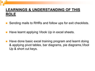 LEARNINGS & UNDERSTANDING OF THIS
ROLE
 Sending mails to RHRs and follow ups for exit checklists.
 Have learnt applying Vlook Up in excel sheets.
 Have done basic excel training program and learnt doing
& applying pivot tables, bar diagrams, pie diagrams,Vlool
Up & short cut keys.
 
