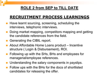 ROLE 2 from SEP to TILL DATE
RECRUITMENT PROCESS LEARNINGS
 Have learnt sourcing, screening, scheduling the
interviews, telephonic interviews.
 Doing market mapping, competitors mapping and getting
the candidate references from the field.
 Generating the CIBIL report.
 About Affordable Home Loans product – Incentive
structure ( Login & Disbursement), ROI.
 Following up with the SHs, BHs and employees for
managerial/employee references.
 Understanding the salary components in payslips.
 Follow ups with the BHs for the docs of shortlisted
candidates for releasing the offer.
 