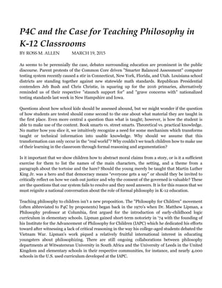 P4C and the Case for Teaching Philosophy in
K-12 Classrooms
BY ROSS M. ALLEN MARCH 19, 2015
As seems to be perennially the case, debates surrounding education are prominent in the public
discourse. Parent protests of the Common Core driven "Smarter Balanced Assessment" computer
testing system recently caused a stir in Connecticut, New York, Florida, and Utah. Louisiana school
districts are standing together against new statewide math standards. Republican Presidential
contenders Jeb Bush and Chris Christie, in squaring up for the 2016 primaries, alternatively
reminded us of their respective "staunch support for" and "grave concerns with" nationalized
testing standards last week in New Hampshire and Iowa.
Questions about how school kids should be assessed abound, but we might wonder if the question
of how students are tested should come second to the one about what material they are taught in
the first place. Even more central a question than what is taught; however, is how the student is
able to make use of the content. Book smarts vs. street smarts. Theoretical vs. practical knowledge.
No matter how you slice it, we intuitively recognize a need for some mechanism which transforms
taught or technical information into usable knowledge. Why should we assume that this
transformation can only occur in the “real world”? Why couldn’t we teach children how to make use
of their learning in the classroom through formal reasoning and argumentation?
Is it important that we show children how to abstract moral claims from a story, or is it a sufficient
exercise for them to list the names of the main characters, the setting, and a theme from a
paragraph about the tortoise and the hare? Should the young merely be taught that Martin Luther
King Jr. was a hero and that democracy means “everyone gets a say” or should they be invited to
critically reflect on how we cash out justice and why the consent of the governed is valuable? These
are the questions that our system fails to resolve and they need answers. It is for this reason that we
must reignite a national conversation about the role of formal philosophy in K-12 education.
Teaching philosophy to children isn't a new proposition. The "Philosophy for Children" movement
(often abbreviated to P4C by proponents) began back in the 1970's when Dr. Matthew Lipman, a
Philosophy professor at Columbia, first argued for the introduction of early-childhood logic
curriculum in elementary schools. Lipman gained short-term notoriety in ‘74 with the founding of
his Institute for the Advancement of Philosophy for Children (IAPC) which he dedicated his efforts
toward after witnessing a lack of critical reasoning in the way his college-aged students debated the
Vietnam War. Lipman's work piqued a relatively fruitful international interest in educating
youngsters about philosophizing. There are still ongoing collaborations between philosophy
departments at Witwatersran University in South Africa and the University of Leeds in the United
Kingdom and elementary schools in their respective communities, for instance, and nearly 4,000
schools in the U.S. used curriculum developed at the IAPC.
 
