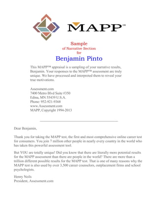 Sample
of Narrative Section
for
Benjamin Pinto
This MAPP™ appraisal is a sampling of your narrative results,
Benjamin. Your responses to the MAPP™ assessment are truly
unique. We have processed and interpreted them to reveal your
true motivations.
Assessment.com
7400 Metro Blvd Suite #350
Edina, MN 55439 U.S.A.
Phone: 952-921-9368
www.Assessment.com
MAPP, Copyright 1994-2013
Dear Benjamin,
Thank you for taking the MAPP test, the first and most comprehensive online career test
for consumers. You join 7 million other people in nearly every country in the world who
has taken this powerful assessment tool.
But YOU are totally unique! Did you know that there are literally more potential results
for the MAPP assessment than there are people in the world? There are more than a
trillion different possible results for the MAPP test. That is one of many reasons why the
MAPP test is also used by over 3,500 career counselors, outplacement firms and school
psychologists.
Henry Neils
President, Assessment.com
 