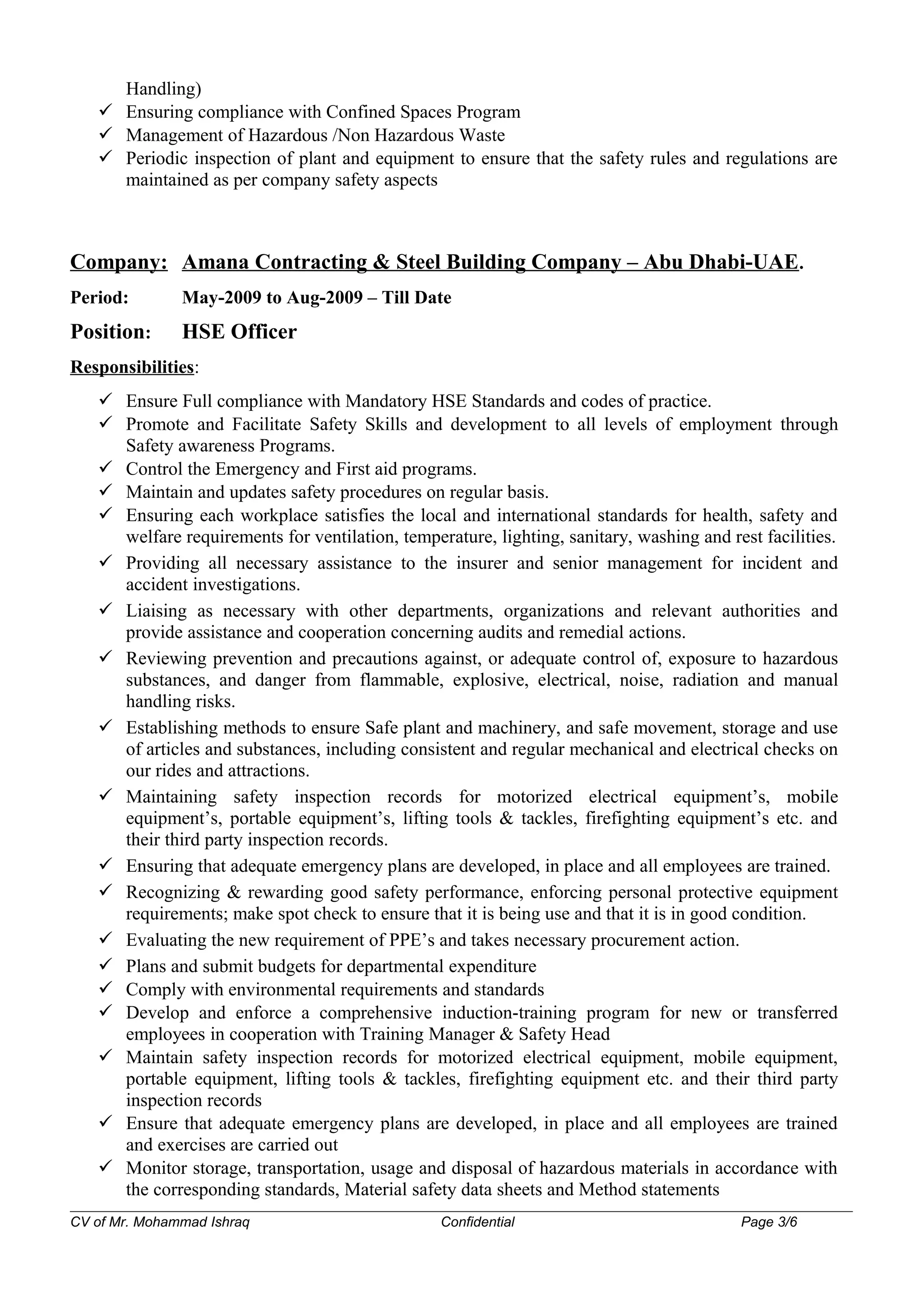 Handling)
 Ensuring compliance with Confined Spaces Program
 Management of Hazardous /Non Hazardous Waste
 Periodic inspection of plant and equipment to ensure that the safety rules and regulations are
maintained as per company safety aspects
Company: Amana Contracting & Steel Building Company – Abu Dhabi-UAE.
Period: May-2009 to Aug-2009 – Till Date
Position: HSE Officer
Responsibilities:
 Ensure Full compliance with Mandatory HSE Standards and codes of practice.
 Promote and Facilitate Safety Skills and development to all levels of employment through
Safety awareness Programs.
 Control the Emergency and First aid programs.
 Maintain and updates safety procedures on regular basis.
 Ensuring each workplace satisfies the local and international standards for health, safety and
welfare requirements for ventilation, temperature, lighting, sanitary, washing and rest facilities.
 Providing all necessary assistance to the insurer and senior management for incident and
accident investigations.
 Liaising as necessary with other departments, organizations and relevant authorities and
provide assistance and cooperation concerning audits and remedial actions.
 Reviewing prevention and precautions against, or adequate control of, exposure to hazardous
substances, and danger from flammable, explosive, electrical, noise, radiation and manual
handling risks.
 Establishing methods to ensure Safe plant and machinery, and safe movement, storage and use
of articles and substances, including consistent and regular mechanical and electrical checks on
our rides and attractions.
 Maintaining safety inspection records for motorized electrical equipment’s, mobile
equipment’s, portable equipment’s, lifting tools & tackles, firefighting equipment’s etc. and
their third party inspection records.
 Ensuring that adequate emergency plans are developed, in place and all employees are trained.
 Recognizing & rewarding good safety performance, enforcing personal protective equipment
requirements; make spot check to ensure that it is being use and that it is in good condition.
 Evaluating the new requirement of PPE’s and takes necessary procurement action.
 Plans and submit budgets for departmental expenditure
 Comply with environmental requirements and standards
 Develop and enforce a comprehensive induction-training program for new or transferred
employees in cooperation with Training Manager & Safety Head
 Maintain safety inspection records for motorized electrical equipment, mobile equipment,
portable equipment, lifting tools & tackles, firefighting equipment etc. and their third party
inspection records
 Ensure that adequate emergency plans are developed, in place and all employees are trained
and exercises are carried out
 Monitor storage, transportation, usage and disposal of hazardous materials in accordance with
the corresponding standards, Material safety data sheets and Method statements
CV of Mr. Mohammad Ishraq Confidential Page 3/6
 