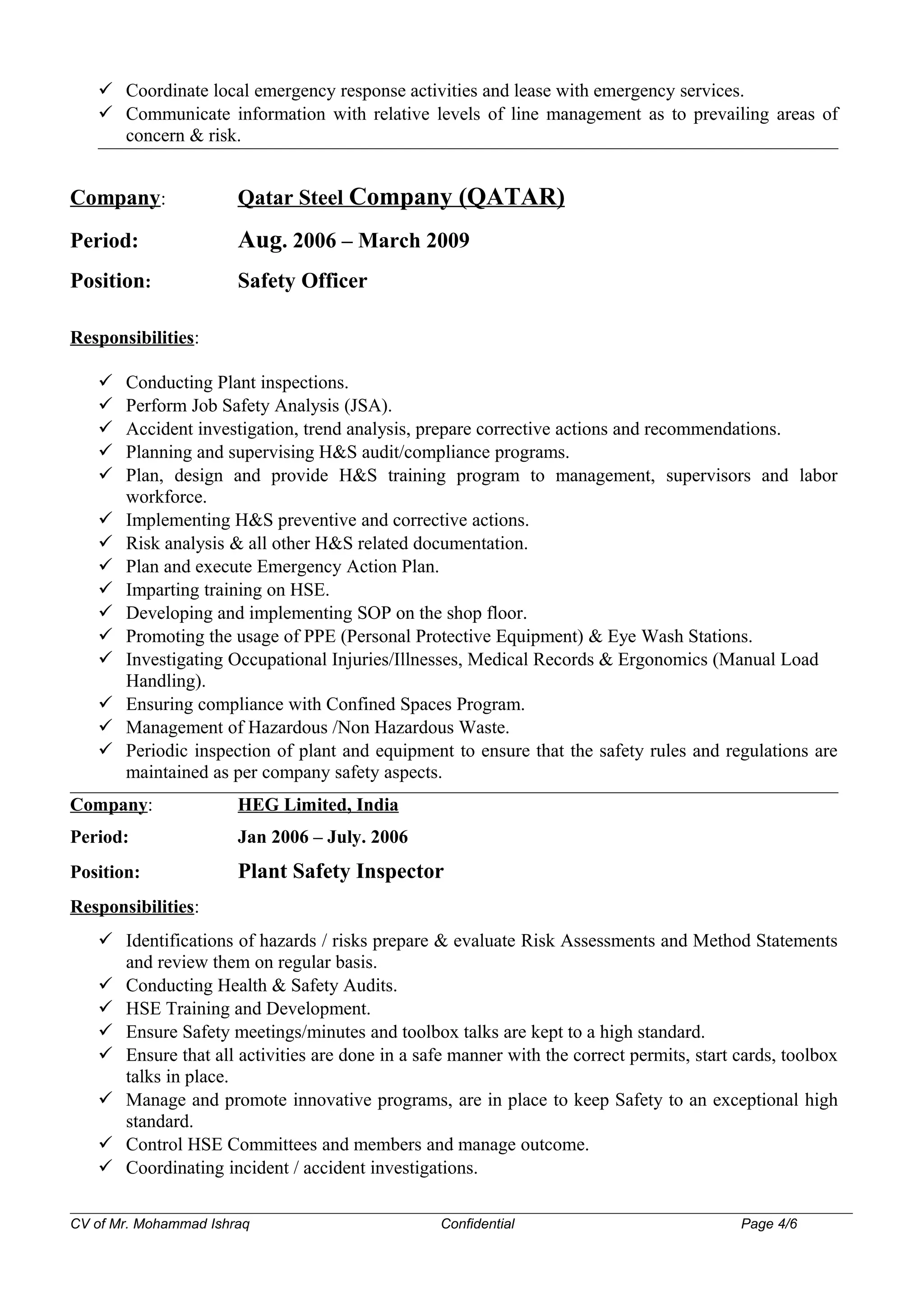  Coordinate local emergency response activities and lease with emergency services.
 Communicate information with relative levels of line management as to prevailing areas of
concern & risk.
Company: Qatar Steel Company (QATAR)
Period: Aug. 2006 – March 2009
Position: Safety Officer
Responsibilities:
 Conducting Plant inspections.
 Perform Job Safety Analysis (JSA).
 Accident investigation, trend analysis, prepare corrective actions and recommendations.
 Planning and supervising H&S audit/compliance programs.
 Plan, design and provide H&S training program to management, supervisors and labor
workforce.
 Implementing H&S preventive and corrective actions.
 Risk analysis & all other H&S related documentation.
 Plan and execute Emergency Action Plan.
 Imparting training on HSE.
 Developing and implementing SOP on the shop floor.
 Promoting the usage of PPE (Personal Protective Equipment) & Eye Wash Stations.
 Investigating Occupational Injuries/Illnesses, Medical Records & Ergonomics (Manual Load
Handling).
 Ensuring compliance with Confined Spaces Program.
 Management of Hazardous /Non Hazardous Waste.
 Periodic inspection of plant and equipment to ensure that the safety rules and regulations are
maintained as per company safety aspects.
Company: HEG Limited, India
Period: Jan 2006 – July. 2006
Position: Plant Safety Inspector
Responsibilities:
 Identifications of hazards / risks prepare & evaluate Risk Assessments and Method Statements
and review them on regular basis.
 Conducting Health & Safety Audits.
 HSE Training and Development.
 Ensure Safety meetings/minutes and toolbox talks are kept to a high standard.
 Ensure that all activities are done in a safe manner with the correct permits, start cards, toolbox
talks in place.
 Manage and promote innovative programs, are in place to keep Safety to an exceptional high
standard.
 Control HSE Committees and members and manage outcome.
 Coordinating incident / accident investigations.
CV of Mr. Mohammad Ishraq Confidential Page 4/6
 
