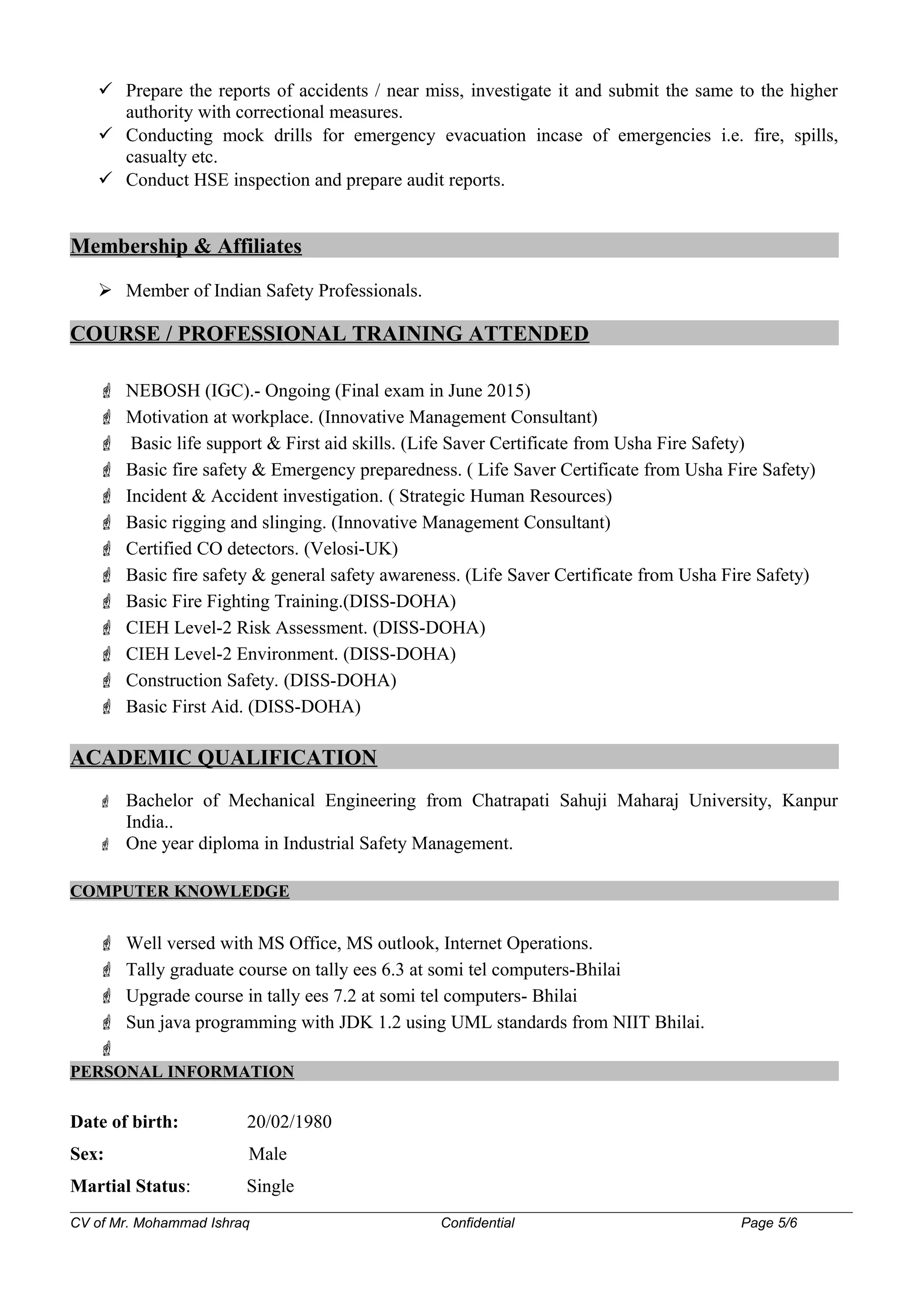  Prepare the reports of accidents / near miss, investigate it and submit the same to the higher
authority with correctional measures.
 Conducting mock drills for emergency evacuation incase of emergencies i.e. fire, spills,
casualty etc.
 Conduct HSE inspection and prepare audit reports.
Membership & Affiliates
 Member of Indian Safety Professionals.
COURSE / PROFESSIONAL TRAINING ATTENDED
 NEBOSH (IGC).- Ongoing (Final exam in June 2015)
 Motivation at workplace. (Innovative Management Consultant)
 Basic life support & First aid skills. (Life Saver Certificate from Usha Fire Safety)
 Basic fire safety & Emergency preparedness. ( Life Saver Certificate from Usha Fire Safety)
 Incident & Accident investigation. ( Strategic Human Resources)
 Basic rigging and slinging. (Innovative Management Consultant)
 Certified CO detectors. (Velosi-UK)
 Basic fire safety & general safety awareness. (Life Saver Certificate from Usha Fire Safety)
 Basic Fire Fighting Training.(DISS-DOHA)
 CIEH Level-2 Risk Assessment. (DISS-DOHA)
 CIEH Level-2 Environment. (DISS-DOHA)
 Construction Safety. (DISS-DOHA)
 Basic First Aid. (DISS-DOHA)
ACADEMIC QUALIFICATION
 Bachelor of Mechanical Engineering from Chatrapati Sahuji Maharaj University, Kanpur
India..
 One year diploma in Industrial Safety Management.
COMPUTER KNOWLEDGE
 Well versed with MS Office, MS outlook, Internet Operations.
 Tally graduate course on tally ees 6.3 at somi tel computers-Bhilai
 Upgrade course in tally ees 7.2 at somi tel computers- Bhilai
 Sun java programming with JDK 1.2 using UML standards from NIIT Bhilai.

PERSONAL INFORMATION
Date of birth: 20/02/1980
Sex: Male
Martial Status: Single
CV of Mr. Mohammad Ishraq Confidential Page 5/6
 