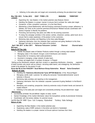  Adhering to the sales plan and target and consistently achieving the pre-determined target.
May 18th 2012 To Nov 2012 CEAT TYRES LTD MADURAI TERRITORY
LEADER.
 Appointing the new Dealers in the market potential area Madurai District
 Handling the Dealers in a proper manner to ensure that to achieve the sales plan target.
 Conversion of Non competitor customers in to the Ceat Brand.
 Maintaining a Good Relationship with the Existing customers,Ensuring a proper adherence to
Delivery the Tyres at the customer premises.&Techanical Related isssues coordinated with
Service Engineer to Rectify the problems.
 Promoting and launching new plans and offers for the existing customers.
 To doing the campaign activities in the service centres, showroom centres, petrol bunk etc to
ensure that to create awareness of the product to the customers..
 Montoring daily activities and Reporting to the Area sales Manager.
 Gathering information from the individual fleet customers and giving feedback to the Area
Manager and plan to increase the sales of the product.
April 19th 2011 to Nov 2011 Reliance Telecomm Limited Chennai Channel sales
Manager.
Nature Of The Job:
 Handle the prepaid sales of Cellular Products market through a strong retail network
 Managing sales in the network through a set of distributors and retailers.
 Responsible for increasing retail outlet penetration.
 Assisted in managing a large network of sales team.
 Achieve set targets both in numbers & revenue in Prepaid.
Setting up the Distribution network right from scratch i.e. appointing distributors, choosing segments
of retail counters who would sell our product, recruiting sales teams, and strategizing the distribution
model to be adopted for the product to sell.
Since Apr’09 to Feb 19-02-2011 Saud Bahwan Group Automotive Muscat Sales Consultant
Nature of Job:
 Handling the Yokohama &Continental Tyres &PTGS Batteries of the Muscat Region
 Managing cash& credit customer for selling the exclusive Yokohama&Continental tyres &
batteries in Muscat.
 Monitoring daily activities and reporting to the management.
 Gathering information from the individual corporate customers & giving feedback to the Branch
Manager.
 Identifying and converting prospective clients by extensive study of market trends and demand &
supply analysis
 Adhering to the sales plan and target and consistently achieving the pre-determined target.
Attainments:
 successfully achieved the pre-defined targets on every month.
 Gained Knowledge of the market information about the Competitors activity & promotional Schemes
 Coordinated with the service delivery & customer issues
Jun’08-Mar’09 MRF Tyres Ltd. Company, Hyderabad Territory Sales Incharge
Nature of Job:
 Appointing the New Dealers in the market potential area
 Supervising sales of MRF products in the entire sub district in Hyderabad.
 Handling the dealers in a proper manner to Ensure optimum business from them.
 