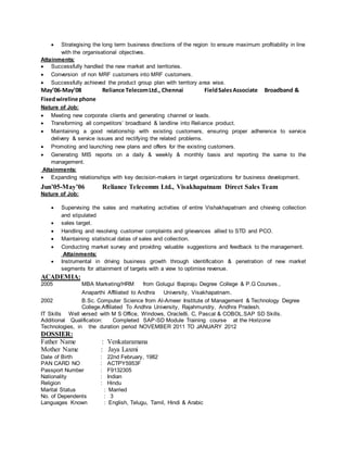  Strategising the long term business directions of the region to ensure maximum profitability in line
with the organisational objectives.
Attainments:
 Successfully handled the new market and territories.
 Conversion of non MRF customers into MRF customers.
 Successfully achieved the product group plan with territory area wise.
May’06-May’08 Reliance TelecomLtd., Chennai FieldSalesAssociate Broadband &
Fixedwireline phone
Nature of Job:
 Meeting new corporate clients and generating channel or leads.
 Transforming all competitors’ broadband & landline into Reliance product.
 Maintaining a good relationship with existing customers, ensuring proper adherence to service
delivery & service issues and rectifying the related problems.
 Promoting and launching new plans and offers for the existing customers.
 Generating MIS reports on a daily & weekly & monthly basis and reporting the same to the
management.
Attainments:
 Expanding relationships with key decision-makers in target organizations for business development.
Jun’05-May’06 Reliance Telecomm Ltd., Visakhapatnam Direct Sales Team
Nature of Job:
 Supervising the sales and marketing activities of entire Vishakhapatnam and chieving collection
and stipulated
 sales target.
 Handling and resolving customer complaints and grievances allied to STD and PCO.
 Maintaining statistical datas of sales and collection.
 Conducting market survey and providing valuable suggestions and feedback to the management.
Attainments:
 Instrumental in driving business growth through identification & penetration of new market
segments for attainment of targets with a view to optimise revenue.
ACADEMIA:
2005 MBA Marketing/HRM from Golugui Bapiraju Degree College & P.G Courses.,
Anaparthi Affiliated to Andhra University, Visakhapatnam.
2002 B.Sc. Computer Science from Al-Ameer Institute of Management & Technology Degree
College.Affiliated To Andhra University, Rajahmundry, Andhra Pradesh.
IT Skills Well versed with M S Office, Windows, Oracle8i, C, Pascal & COBOL.SAP SD Skills.
Additional Qualification: Completed SAP-SD Module Training course at the Horizone
Technologies, in the duration period NOVEMBER 2011 TO JANUARY 2012
DOSSIER:
Father Name : Venkataramana
Mother Name : Jaya Laxmi
Date of Birth : 22nd February, 1982
PAN CARD NO : ACTPY5953F
Passport Number : F9132305
Nationality : Indian
Religion : Hindu
Marital Status : Married
No. of Dependents : 3
Languages Known : English, Telugu, Tamil, Hindi & Arabic
 