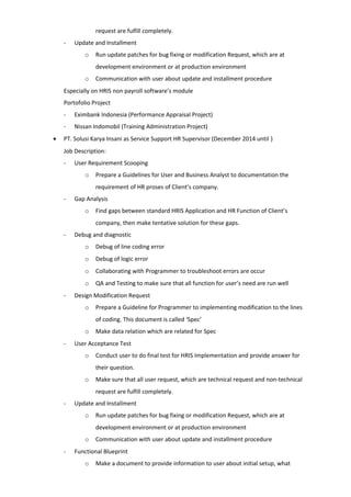 request are fulfill completely.
- Update and Installment
o Run update patches for bug fixing or modification Request, which are at
development environment or at production environment
o Communication with user about update and installment procedure
Especially on HRIS non payroll software’s module
Portofolio Project
- Eximbank Indonesia (Performance Appraisal Project)
- Nissan Indomobil (Training Administration Project)
• PT. Solusi Karya Insani as Service Support HR Supervisor (December 2014 until )
Job Description:
- User Requirement Scooping
o Prepare a Guidelines for User and Business Analyst to documentation the
requirement of HR proses of Client’s company.
- Gap Analysis
o Find gaps between standard HRIS Application and HR Function of Client’s
company, then make tentative solution for these gaps.
- Debug and diagnostic
o Debug of line coding error
o Debug of logic error
o Collaborating with Programmer to troubleshoot errors are occur
o QA and Testing to make sure that all function for user’s need are run well
- Design Modification Request
o Prepare a Guideline for Programmer to implementing modification to the lines
of coding. This document is called ‘Spec’
o Make data relation which are related for Spec
- User Acceptance Test
o Conduct user to do final test for HRIS Implementation and provide answer for
their question.
o Make sure that all user request, which are technical request and non-technical
request are fulfill completely.
- Update and Installment
o Run update patches for bug fixing or modification Request, which are at
development environment or at production environment
o Communication with user about update and installment procedure
- Functional Blueprint
o Make a document to provide information to user about initial setup, what
 