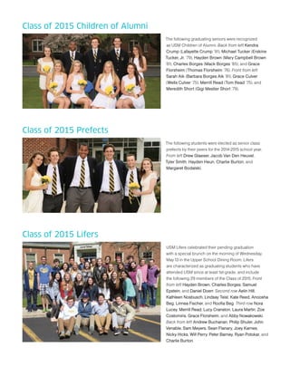 Class of 2015 Children of Alumni
The following graduating seniors were recognized
as USM Children of Alumni. Back from left Kendra
Crump (Lafayette Crump ’91), Michael Tucker (Erskine
Tucker, Jr. ’79), Hayden Brown (Mary Campbell Brown
’81), Charles Borges (Mack Borges ’85), and Grace
Florsheim (Thomas Florsheim ’76). Front from left
Sarah Aik (Barbara Borges Aik ’81), Grace Culver
(Wells Culver ’75), Merrill Read (Tom Read ’75), and
Meredith Short (Gigi Mestier Short ’79).
Class of 2015 Prefects
The following students were elected as senior class
prefects by their peers for the 2014-2015 school year.
From left Drew Glaeser, Jacob Van Den Heuvel,
Tyler Smith, Hayden Heun, Charlie Burton, and
Margaret Bodalski.
Class of 2015 Lifers
USM Lifers celebrated their pending graduation
with a special brunch on the morning of Wednesday,
May 13 in the Upper School Dining Room. Lifers
are characterized as graduating students who have
attended USM since at least 1st-grade, and include
the following 29 members of the Class of 2015. Front
from left Hayden Brown, Charles Borges, Samuel
Epstein, and Daniel Doerr. Second row Aelin Hill,
Kathleen Nosbusch, Lindsay Teisl, Kate Reed, Anoosha
Beg, Linnea Fischer, and Roofia Beg. Third row Nora
Lucey, Merrill Read, Lucy Cranston, Laura Marlin, Zoe
Costomiris, Grace Florsheim, and Abby Nowakowski.
Back from left Andrew Buchanan, Philip Shuler, John
Venable, Sam Meyers, Sean Flanary, Joey Karnes,
Nicky Hicks, Will Perry, Peter Barney, Ryan Potokar, and
Charlie Burton.
 