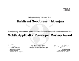 Dr Naguib Attia
Chief Technology Officer
IBM Middle East and Africa
This document certifies that
Successfully passed the IBM Academic Certificate exam and earned the title
UNIQUE ID
Takreem El-Tohamy
General Manager
IBM Middle East and Africa
Halalisani Goodpresent Mbanjwa
02 December 2016
Mobile Application Developer Mastery Award
2602-1480-6766-2627
Digitally signed by
IBM Middle East
and Africa
University
Date: 2016.12.02
13:12:24 CET
Reason: Passed
test
Location: MEA
Portal Exams
Signat
 