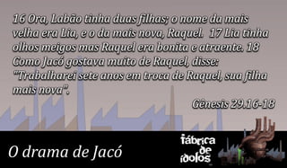 16 Ora, Labão tinha duas filhas; o nome da mais
velha era Lia, e o da mais nova, Raquel. 17 Lia tinha
olhos meigos mas Raquel era bonita e atraente. 18
Como Jacó gostava muito de Raquel, disse:
"Trabalharei sete anos em troca de Raquel, sua filha
mais nova".
                                     Gênesis 29.16-18


                                 Fábrica
O drama de Jacó                      de
                                 ídolos
 