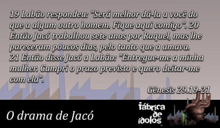 19 Labão respondeu: "Será melhor dá-la a você do
que a algum outro homem. Fique aqui comigo". 20
Então Jacó trabalhou sete anos por Raquel, mas lhe
pareceram poucos dias, pelo tanto que a amava.
21 Então disse Jacó a Labão: "Entregue-me a minha
mulher. Cumpri o prazo previsto e quero deitar-me
com ela".
                                    Gênesis 29.19-21
                                 Fábrica
O drama de Jacó                      de
                                 ídolos
 