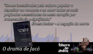 “Somos incentivados pela cultura popular a
depositar no romance e no amor todas as mais
profundas necessidades de nosso coração por
transcendência e significado.”
                 Ernest Becker – A negação da morte




                                Fábrica
O drama de Jacó                     de
                                ídolos
 