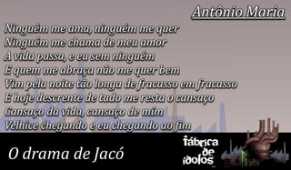 Antônio Maria
Ninguém me ama, ninguém me quer
Ninguém me chama de meu amor
A vida passa, e eu sem ninguém
E quem me abraça não me quer bem
Vim pela noite tão longa de fracasso em fracasso
E hoje descrente de tudo me resta o cansaço
Cansaço da vida, cansaço de mim
Velhice chegando e eu chegando ao fim
                                    Fábrica
O drama de Jacó                         de
                                    ídolos
 