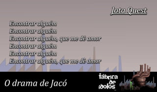 Jota Quest
 Encontrar alguém
 Encontrar alguém
 Encontrar alguém, que me dê amor
 Encontrar alguém
 Encontrar alguém
 Encontrar alguém, que me dê amor

                                Fábrica
O drama de Jacó                     de
                                ídolos
 