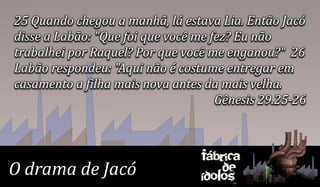 25 Quando chegou a manhã, lá estava Lia. Então Jacó
disse a Labão: "Que foi que você me fez? Eu não
trabalhei por Raquel? Por que você me enganou?" 26
Labão respondeu: "Aqui não é costume entregar em
casamento a filha mais nova antes da mais velha.
                                     Gênesis 29.25-26



                                 Fábrica
O drama de Jacó                      de
                                 ídolos
 