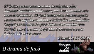 27 Deixe passar esta semana de núpcias e lhe
daremos também a mais nova, em troca de mais sete
anos de trabalho". 28 Jacó concordou. Passou aquela
semana de núpcias com Lia, e Labão lhe deu sua filha
Raquel por mulher. 30 Jacó deitou-se também com
Raquel, que era a sua preferida. E trabalhou para
Labão outros sete anos.
                                  Gênesis 29.27-28,30
                                 Fábrica
O drama de Jacó                      de
                                 ídolos
 